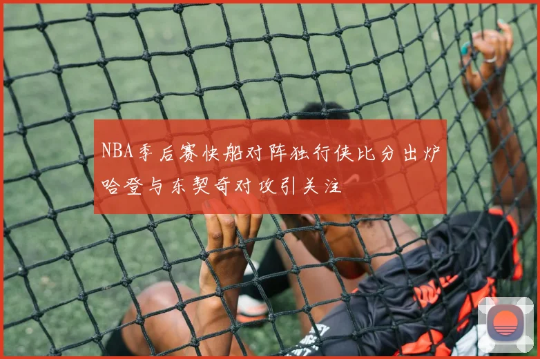 NBA季后赛快船对阵独行侠比分出炉哈登与东契奇对攻引关注
