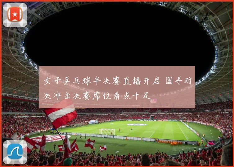 女子乒乓球半决赛直播开启 国手对决冲击决赛席位看点十足