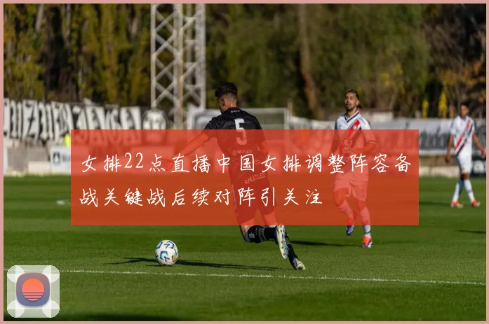 女排22点直播中国女排调整阵容备战关键战后续对阵引关注